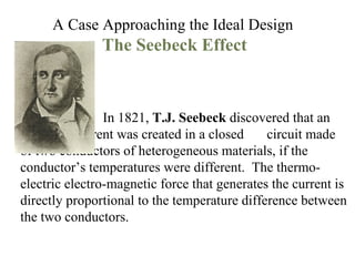 A Case Approaching the Ideal Design   The Seebeck Effect In 1821,  T.J. Seebeck  discovered that an  electrical current was created in a closed  circuit made of two conductors of heterogeneous materials, if the conductor’s temperatures were different.  The thermo-electric electro-magnetic force that generates the current is directly proportional to the temperature difference between the two conductors. 