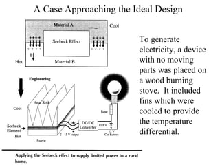 A Case Approaching the Ideal Design To generate electricity, a device with no moving parts was placed on a wood burning stove.  It included fins which were cooled to provide the temperature differential. 