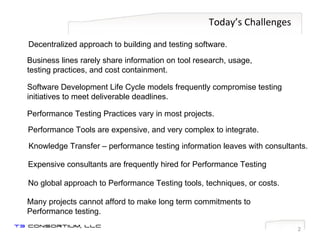 Today’s Challenges Business lines rarely share information on tool research, usage,  testing practices, and cost containment. Software Development Life Cycle models frequently compromise testing initiatives to meet deliverable deadlines. Performance Testing Practices vary in most projects. Knowledge Transfer – performance testing information leaves with consultants. Performance Tools are expensive, and very complex to integrate. No global approach to Performance Testing tools, techniques, or costs. Expensive consultants are frequently hired for Performance Testing Many projects cannot afford to make long term commitments to Performance testing. Decentralized approach to building and testing software. 