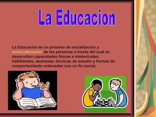 La Educación es un proceso de socialización y
endoculturación de las personas a través del cual se
desarrollan capacidades físicas e intelectuales,
habilidades, destrezas, técnicas de estudio y formas de
comportamiento ordenadas con un fin social.
 