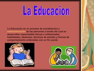 La Educacion La Educación es un proceso de socialización y  endoculturación  de las personas a través del cual se desarrollan capacidades físicas e intelectuales, habilidades, destrezas, técnicas de estudio y formas de comportamiento ordenadas con un fin social. 