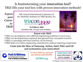 11th Annual International Conference of  the Altshuller Institute for TRIZ Studies, Inc. 16-18 March, 2009 Woodland Hills, CA (just north of Malibu)   Expose your  Career   to  TRIZ ! The Altshuller Institute for TRIZ Studies is a non-profit org. Is brainstorming your  innovation tool ? TRIZ fills your tool box with proven innovation methods! Come join the likes of Samsung, Airbus, Intel, P&G and GE and systematize your innovation! ,[object Object],[object Object],[object Object],[object Object],[object Object],<Click here>   for more information and to register AITRIZ.org To claim $300 org. discount use referral code DCLKIN 