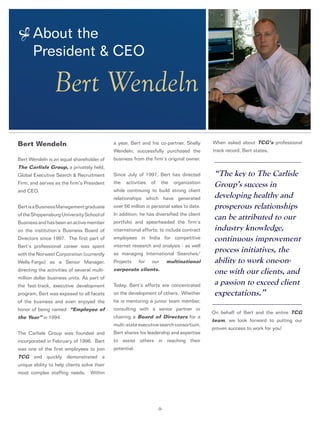 About the
President & CEO
-9-
Bert Wendeln
Bert Wendeln
Bert Wendeln is an equal shareholder of
The Carlisle Group, a privately held,
Global Executive Search & Recruitment
Firm, and serves as the firm’s President
and CEO.
BertisaBusinessManagementgraduate
oftheShippensburgUniversitySchoolof
Businessandhasbeenanactivemember
on the institution’s Business Board of
Directors since 1997. The first part of
Bert’s professional career was spent
with the Norwest Corporation (currently
Wells-Fargo) as a Senior Manager,
directing the activities of several multi-
million dollar business units. As part of
the fast-track, executive development
program, Bert was exposed to all facets
of the business and even enjoyed the
honor of being named “Employee of
the Year” in 1994.
The Carlisle Group was founded and
incorporated in February of 1996. Bert
was one of the first employees to join
TCG and quickly demonstrated a
unique ability to help clients solve their
most complex staffing needs. Within
a year, Bert and his co-partner, Shelly
Wendeln, successfully purchased the
business from the firm’s original owner.
Since July of 1997, Bert has directed
the activities of the organization
while continuing to build strong client
relationships which have generated
over $6 million in personal sales to date.
In addition, he has diversified the client
portfolio and spearheaded the firm’s
international efforts; to include contract
employees in India for competitive
internet research and analysis - as well
as managing International Searches/
Projects for our multinational
corporate clients.
Today, Bert’s efforts are concentrated
on the development of others. Whether
he is mentoring a junior team member,
consulting with a senior partner or
chairing a Board of Directors for a
multi-state executive search consortium,
Bert shares his leadership and expertise
to assist others in reaching their
potential.
“The key to The Carlisle
Group’s success in
developing healthy and
prosperous relationships
can be attributed to our
industry knowledge,
continuous improvement
process initiatives, the
ability to work one-on-
one with our clients, and
a passion to exceed client
expectations.”
When asked about TCG’s professional
track record, Bert states,
On behalf of Bert and the entire TCG
team, we look forward to putting our
proven success to work for you!
 