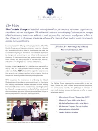 Logistics/Supply
Chain
4%
Acct./Finance/Sales
& Marketing
6%Managed Care/Health
Insurance/Insurance
8%
Healthcare/Specialty
Healthcare
12%
Banking/Financial
Services
14%
Manufacturing
27%
Retail/Grocery Retail
29%
An Executive Search & Recruitment Firm
-1-
The Carlisle Group possesses the unique ability to put our
client’s needs first, offer choices, define workable processes,
and communicate honestly, This philosophy is reflected in
every tool, strategy, process, and service we offer to ensure
exceptional results!
• Recruitment Process Outsourcing (RPO)
• Retained/Engaged Executive Search
• Exclusive Contingency Executive Search
• Professional Contract/Interim Staffing
• Comprehensive Consulting
• Market Research Services
President & CEO, Bert Wendeln in Buji, China with Mike Whelan and Burman Mok.
Our Vision
The Carlisle Group will establish mutually beneficial partnerships with client organizations,
candidates, and our employees. We will be responsive to ever changing business issues through
effective listening, continuous education, and by providing customized employment solutions.
Our ethical and professional standards will earn the respect of our partners and consistently
exceed their expectations.
It has been said that “Change is the only constant.” When The
Carlisle Group penned it’s vision statement more than a decade
ago, we understood that in order for our business to achieve the
success and longevity we desired, we had to be both responsive
to change and unwavering in our ethical and professional
standards. It is with commitment and passion that we made our
vision a reality and the cornerstone of how we build, maintain,
and achieve new heights in our business relationships.
Founded in 1996, TCG began as a manufacturing specialty firm
and by 1999, our client portfolio diversification plan was well
under way. Today, TCG’s footprint has expanded to serve more
than seven primary industry sectors, which gives our clients a
competitive advantage when relocating trailing spouses.
TCG recognizes the importance of embracing the Global
Marketplace and has taken a proactive approach to identifying
and utilizing international business services in India, hosting
International Business Interns from Germany, traveling to China
to effectively manage searches on behalf of our clients and
aligning ourselves with over 157 international affiliate offices to
deliver comprehensive service in over 36 countries.
Revenue As A Percentage By Industry
Specialization Since 2001
 