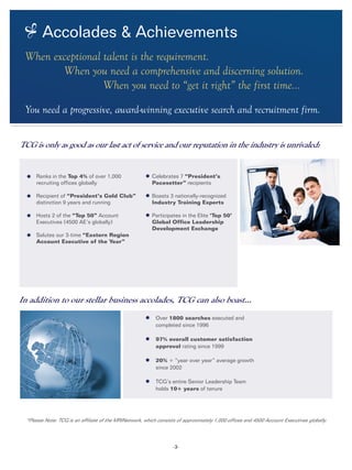 -3-
In addition to our stellar business accolades, TCG can also boast...
*Please Note: TCG is an affiliate of the MRINetwork, which consists of approximately 1,000 offices and 4500 Account Executives globally.
TCG is only as good as our last act of service and our reputation in the industry is unrivaled:
Ranks in the Top 4% of over 1,000
recruiting offices globally
Recipient of “President’s Gold Club”
distinction 9 years and running
	
Hosts 2 of the “Top 50” Account
Executives (4500 AE’s globally)	
Salutes our 3-time “Eastern Region
Account Executive of the Year”
Celebrates 7 “President’s
Pacesetter” recipients
Boasts 3 nationally-recognized
Industry Training Experts
Participates in the Elite ‘Top 50’
Global Office Leadership
Development Exchange
Over 1800 searches executed and
completed since 1996
97% overall customer satisfaction
approval rating since 1999
20% + “year over year” average growth
since 2002
TCG’s entire Senior Leadership Team
holds 10+ years of tenure
Accolades & Achievements
When exceptional talent is the requirement.
		 When you need a comprehensive and discerning solution.
				 When you need to “get it right” the first time...
You need a progressive, award-winning executive search and recruitment firm.
 