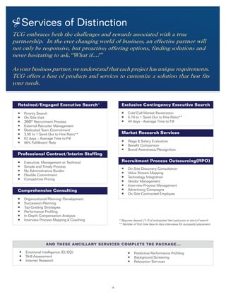 Services of Distinction
-4-
TCG embraces both the challenges and rewards associated with a true
partnership. In the ever changing world of business, an effective partner will
not only be responsive, but proactive; offering options, finding solutions and
never hesitating to ask,“What if…?”
As your business partner, we understand that each project has unique requirements.
TCG offers a host of products and services to customize a solution that best fits
your needs.
* Requires deposit (1/3 of anticipated fee) paid prior to start of search.
** Number of first time face-to-face interviews for successful placement.
Retained/Engaged Executive Search*
l Priority Search
l On-Site Visit
l 360o Recruitment Process
l External Recruiter Management
l Dedicated Team Commitment
l 3.95 to 1 Send-Out to Hire Ratio**
l 62 days – Average Time to Fill
l 96% Fulfillment Rate
Professional Contract/Interim Staffing
l Executive, Management or Technical
l Simple and Timely Process
l No Administrative Burden
l Flexible Commitment
l Competitive Pricing	
Comprehensive Consulting
	
l Organizational Planning/Development
l Succession Planning
l Top-Grading Strategies
l Performance Profiling
l In-Depth Compensation Analysis
l Interview Process Mapping & Coaching
Exclusive Contingency Executive Search
l Cold Call Market Penetration
l 5.79 to 1 Send-Out to Hire Ratio**
l 44 days - Average Time to Fill
Market Research Services
l Wage & Salary Evaluation
l Benefit Comparison
l Brand Awareness/Recognition
Recruitment Process Outsourcing(RPO)
l On-Site Discovery Consultation
l Value Stream Mapping
l Technology Integration
l Vendor Management
l Interview Process Management
l Advertising Campaigns
l On-Site Contracted Employee
l Emotional Intelligence (EI/EQ)
l Skill Assessment				
l Internet Research
l Predictive Performance Profiling
l Background Screening
l Relocation Services
And these ancillary services complete the package...
 