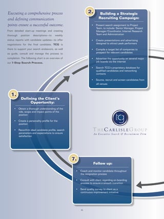 An Executive Search & Recruitment Firm
From detailed start-up meetings and creating
thorough position descriptions—to weekly
status reports with candidate updates—to offer
negotiations for the final candidate, TCG is
there to support your search endeavors, as well
as guide, consult and manage the process to
completion. The following chart is an overview of
our 7-Step Search Process.
-6-
Defining the Client’s
Opportunity:
• Obtain a thorough understanding of the
role, scope and impact points of the
position
• Create a personality profile for the
position
• Reconfirm ideal candidate profile, search
parameters and expectations to ensure
satisfaction
1.
Follow up:
• Coach and monitor candidate throughout
the resignation process
• Consult with client regarding on-boarding
process to ensure a smooth transition
• Send quality survey to client as a
continuous improvement initiative
7.
• Present search assignment to Project
Team, to include: Senior Manager, Project
Manager/Coordinator, Internet Research
Team and Administration
• Create presentations and advertising
designed to attract peak performers
• Compile a target list of companies to
prospect for relevant candidates
• Advertise the opportunity on several major
job boards via the internet
• Search TCG’s proprietary database for
qualified candidates and networking
contacts
• Source, recruit and screen candidates from
all venues
2. Building a Strategic
Recruiting Campaign:
Executing a comprehensive process
and defining communication
points ensure a successful outcome.
 