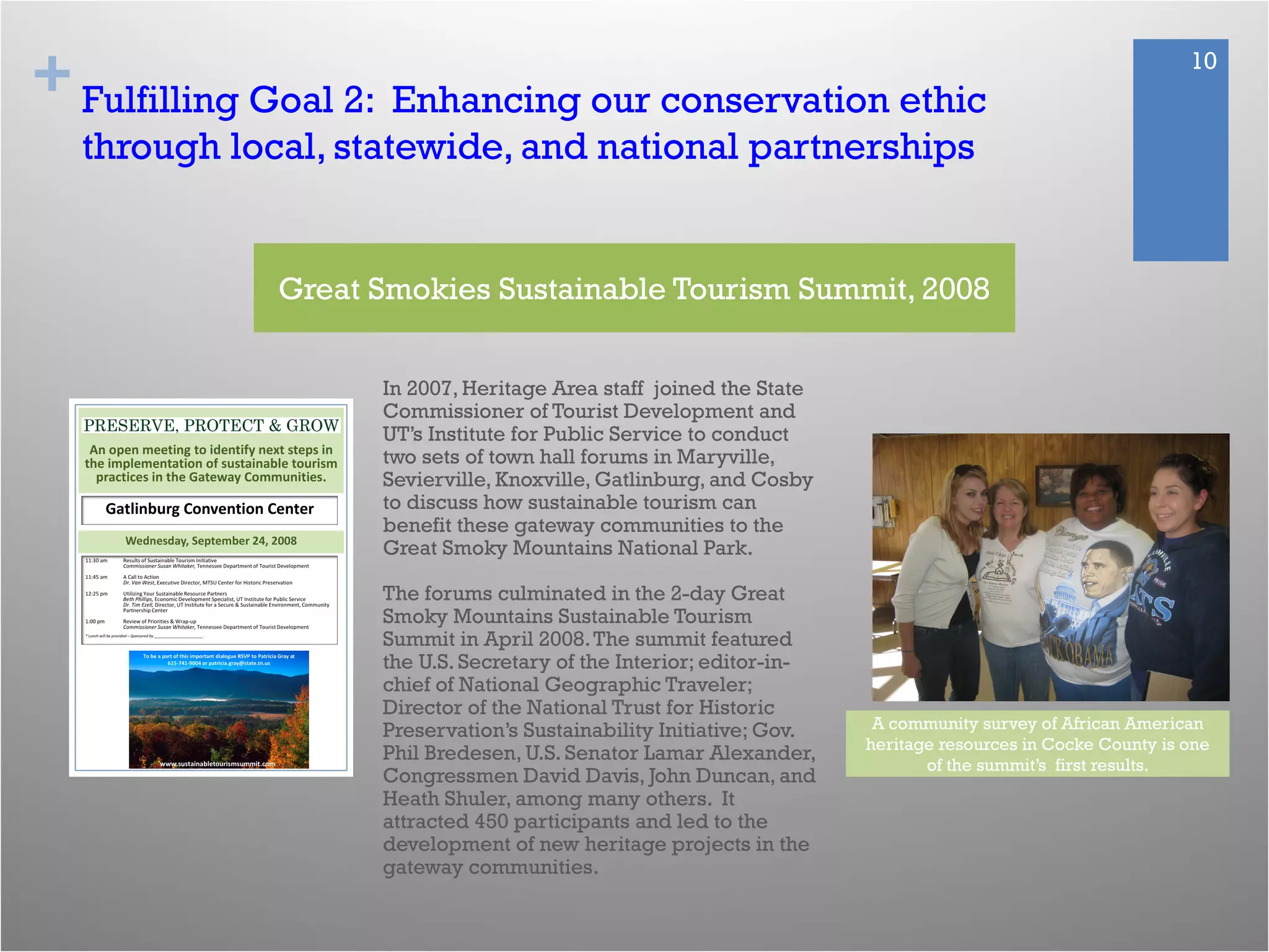 + 10
Fulfilling Goal 2: Enhancing our conservation ethic
through local, statewide, and national partnerships
In 2007, Heritage Area staff joined the State
Commissioner of Tourist Development and
UT’s Institute for Public Service to conduct
two sets of town hall forums in Maryville,
Sevierville, Knoxville, Gatlinburg, and Cosby
to discuss how sustainable tourism can
benefit these gateway communities to the
Great Smoky Mountains National Park.
The forums culminated in the 2-day Great
Smoky Mountains Sustainable Tourism
Summit in April 2008.The summit featured
the U.S. Secretary of the Interior; editor-in-
chief of National Geographic Traveler;
Director of the National Trust for Historic
Preservation’s Sustainability Initiative; Gov.
Phil Bredesen, U.S. Senator Lamar Alexander,
Congressmen David Davis, John Duncan, and
Heath Shuler, among many others. It
attracted 450 participants and led to the
development of new heritage projects in the
gateway communities.
Great Smokies Sustainable Tourism Summit, 2008
A community survey of African American
heritage resources in Cocke County is one
of the summit’s first results.
 