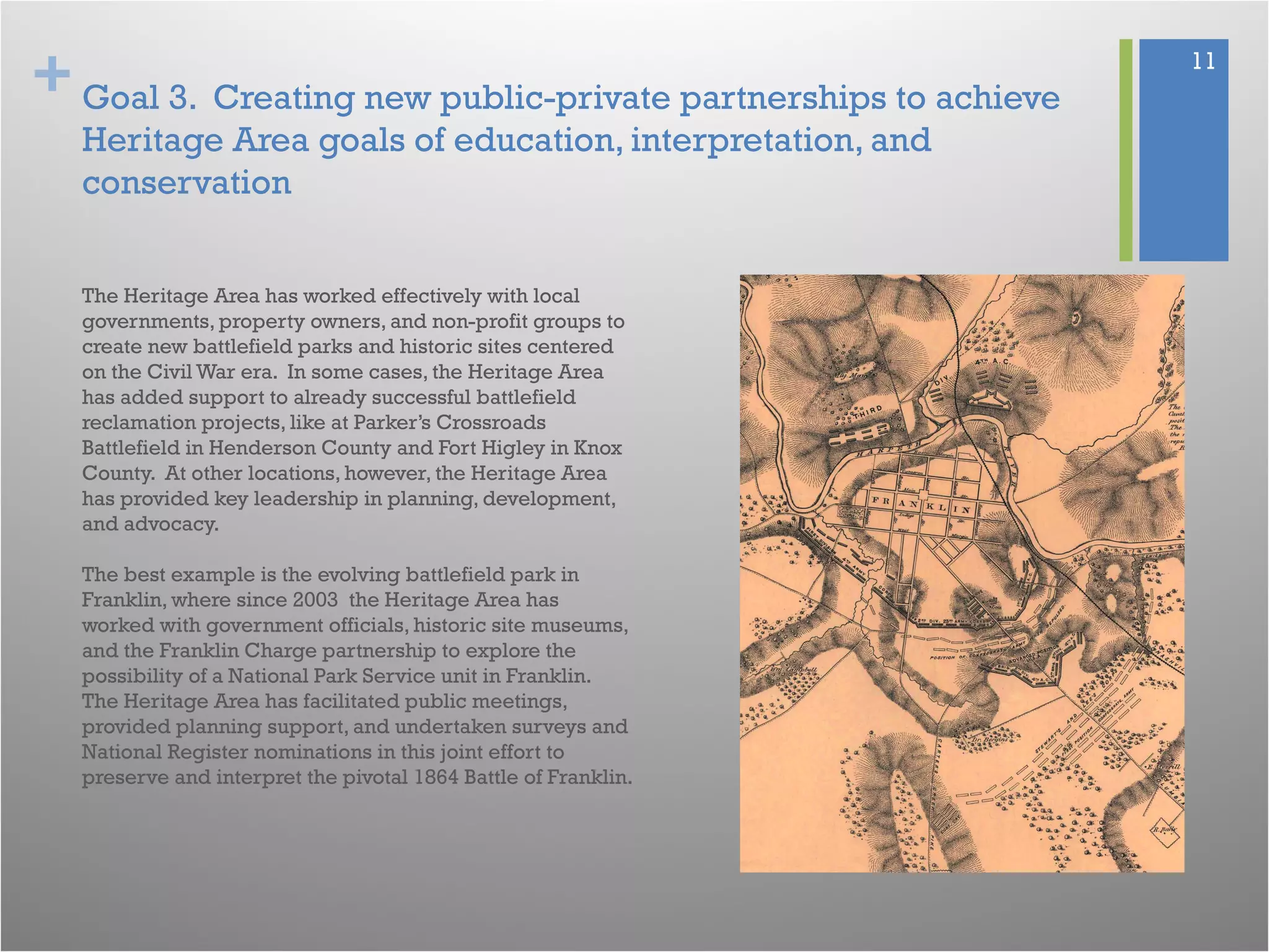 + 11
Goal 3. Creating new public-private partnerships to achieve
Heritage Area goals of education, interpretation, and
conservation
The Heritage Area has worked effectively with local
governments, property owners, and non-profit groups to
create new battlefield parks and historic sites centered
on the Civil War era. In some cases, the Heritage Area
has added support to already successful battlefield
reclamation projects, like at Parker’s Crossroads
Battlefield in Henderson County and Fort Higley in Knox
County. At other locations, however, the Heritage Area
has provided key leadership in planning, development,
and advocacy.
The best example is the evolving battlefield park in
Franklin, where since 2003 the Heritage Area has
worked with government officials, historic site museums,
and the Franklin Charge partnership to explore the
possibility of a National Park Service unit in Franklin.
The Heritage Area has facilitated public meetings,
provided planning support, and undertaken surveys and
National Register nominations in this joint effort to
preserve and interpret the pivotal 1864 Battle of Franklin.
 