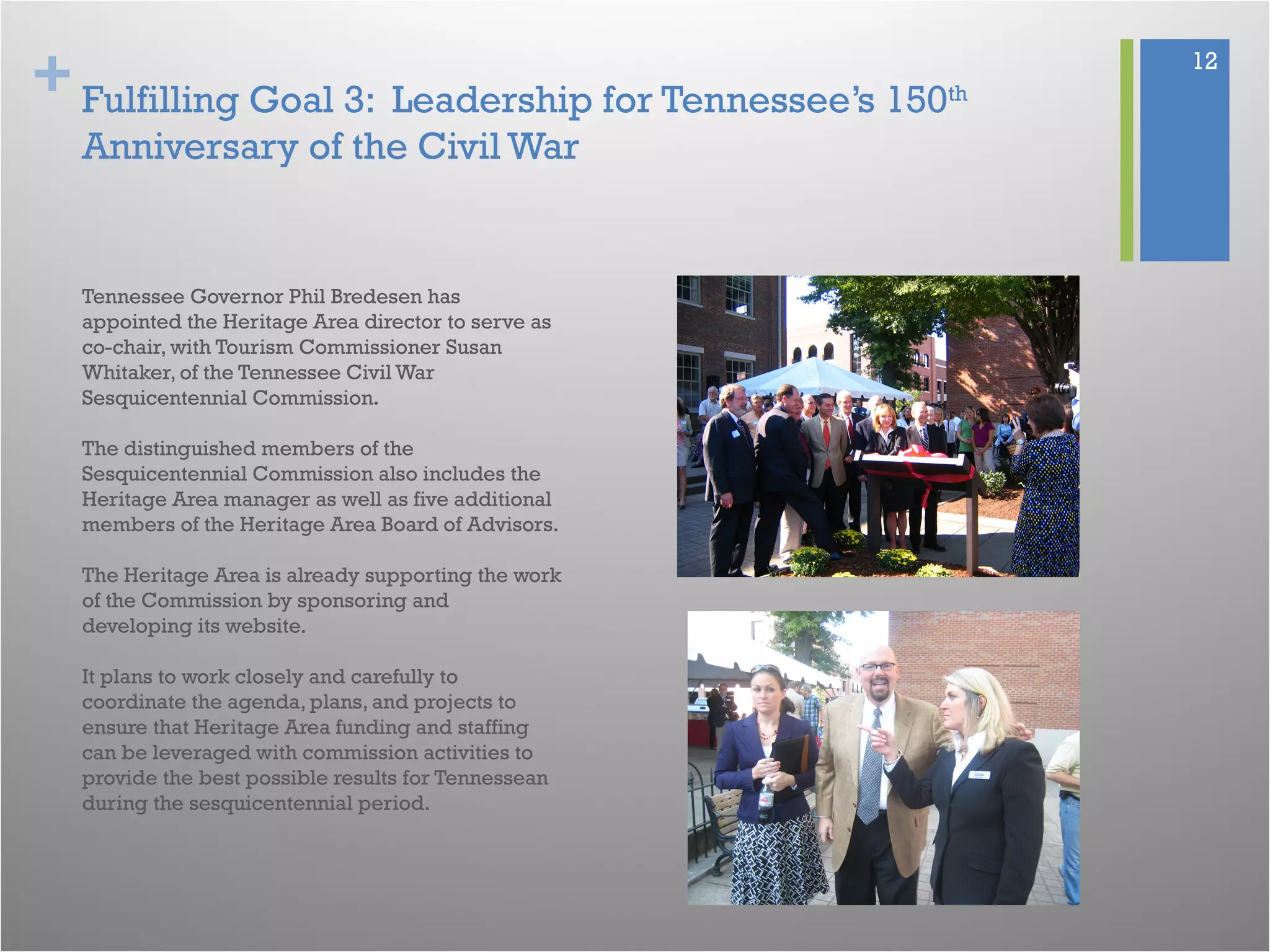 + 12
Fulfilling Goal 3: Leadership for Tennessee’s 150th
Anniversary of the Civil War
Tennessee Governor Phil Bredesen has
appointed the Heritage Area director to serve as
co-chair, with Tourism Commissioner Susan
Whitaker, of the Tennessee Civil War
Sesquicentennial Commission.
The distinguished members of the
Sesquicentennial Commission also includes the
Heritage Area manager as well as five additional
members of the Heritage Area Board of Advisors.
The Heritage Area is already supporting the work
of the Commission by sponsoring and
developing its website.
It plans to work closely and carefully to
coordinate the agenda, plans, and projects to
ensure that Heritage Area funding and staffing
can be leveraged with commission activities to
provide the best possible results for Tennessean
during the sesquicentennial period.
 