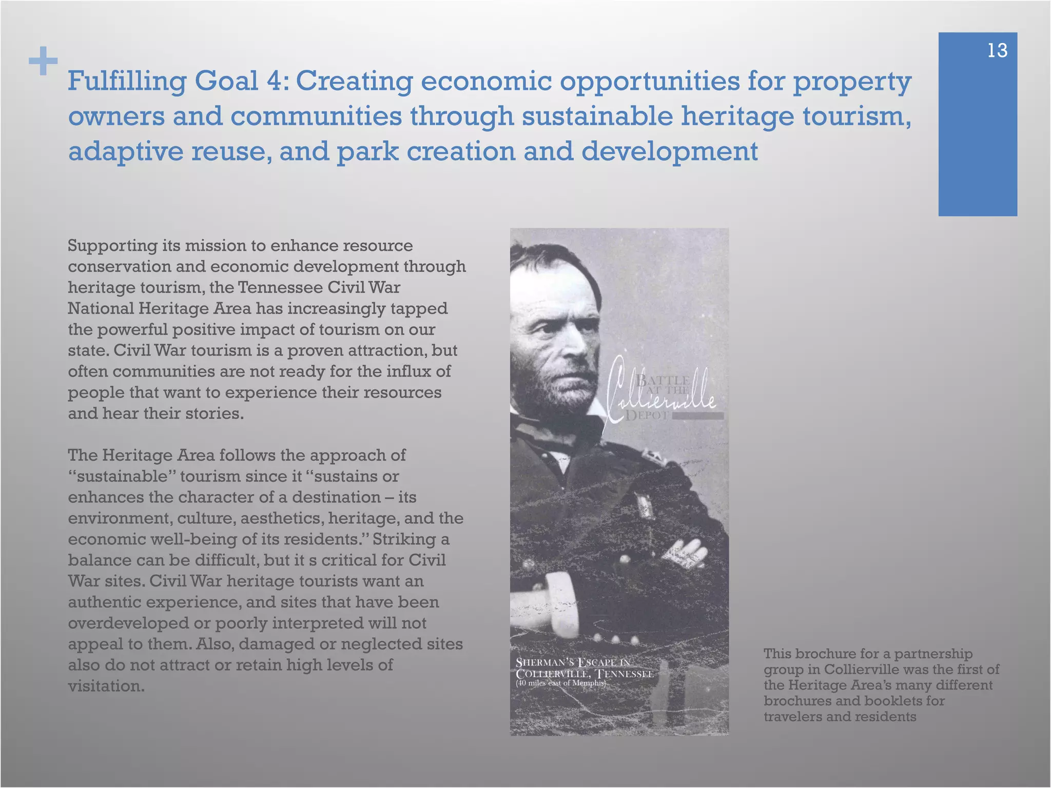 + 13
Fulfilling Goal 4: Creating economic opportunities for property
owners and communities through sustainable heritage tourism,
adaptive reuse, and park creation and development
This brochure for a partnership
group in Collierville was the first of
the Heritage Area’s many different
brochures and booklets for
travelers and residents
Supporting its mission to enhance resource
conservation and economic development through
heritage tourism, the Tennessee Civil War
National Heritage Area has increasingly tapped
the powerful positive impact of tourism on our
state. Civil War tourism is a proven attraction, but
often communities are not ready for the influx of
people that want to experience their resources
and hear their stories.
The Heritage Area follows the approach of
“sustainable” tourism since it “sustains or
enhances the character of a destination – its
environment, culture, aesthetics, heritage, and the
economic well-being of its residents.” Striking a
balance can be difficult, but it s critical for Civil
War sites. Civil War heritage tourists want an
authentic experience, and sites that have been
overdeveloped or poorly interpreted will not
appeal to them. Also, damaged or neglected sites
also do not attract or retain high levels of
visitation.
 