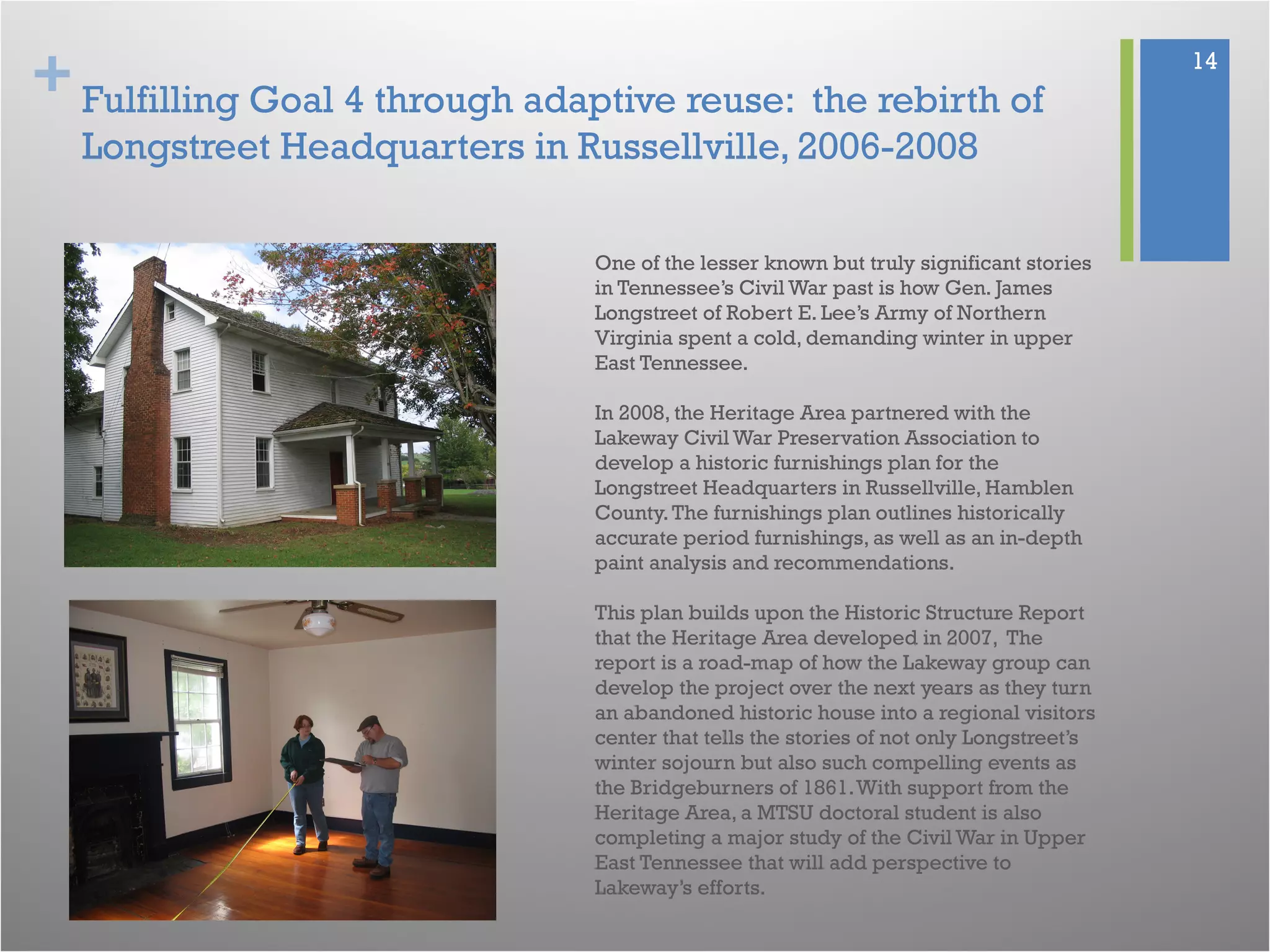 + 14
Fulfilling Goal 4 through adaptive reuse: the rebirth of
Longstreet Headquarters in Russellville, 2006-2008
One of the lesser known but truly significant stories
in Tennessee’s Civil War past is how Gen. James
Longstreet of Robert E. Lee’s Army of Northern
Virginia spent a cold, demanding winter in upper
East Tennessee.
In 2008, the Heritage Area partnered with the
Lakeway Civil War Preservation Association to
develop a historic furnishings plan for the
Longstreet Headquarters in Russellville, Hamblen
County.The furnishings plan outlines historically
accurate period furnishings, as well as an in-depth
paint analysis and recommendations.
This plan builds upon the Historic Structure Report
that the Heritage Area developed in 2007, The
report is a road-map of how the Lakeway group can
develop the project over the next years as they turn
an abandoned historic house into a regional visitors
center that tells the stories of not only Longstreet’s
winter sojourn but also such compelling events as
the Bridgeburners of 1861.With support from the
Heritage Area, a MTSU doctoral student is also
completing a major study of the Civil War in Upper
East Tennessee that will add perspective to
Lakeway’s efforts.
 