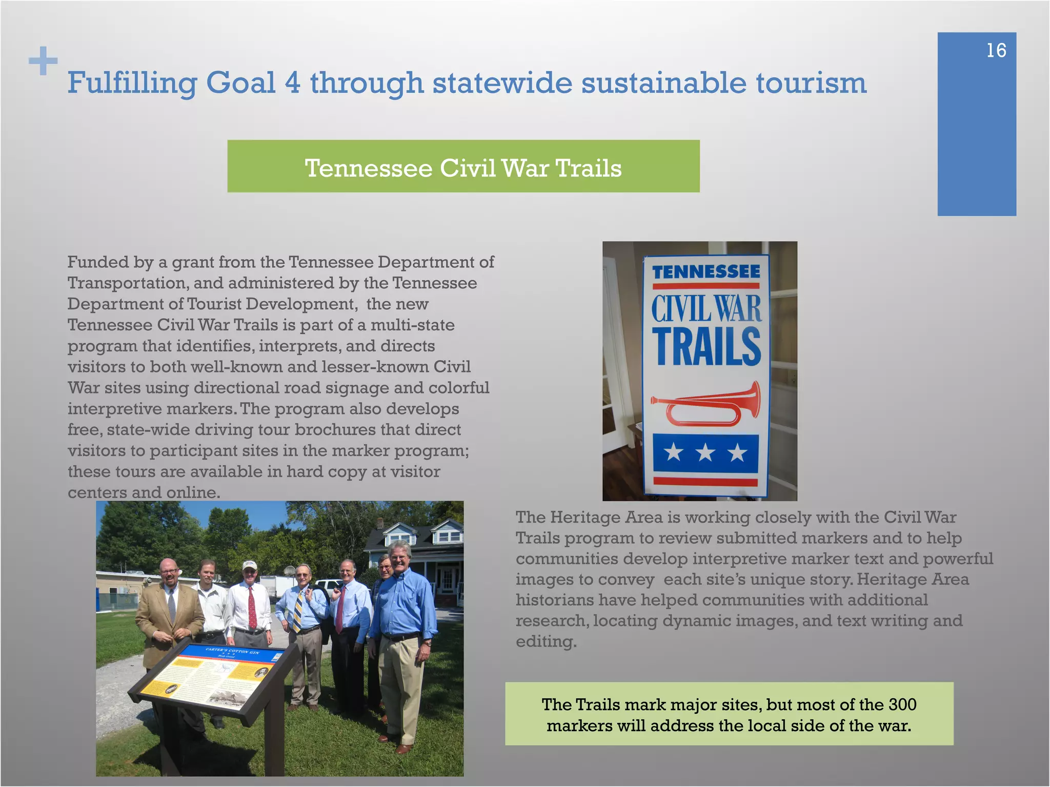 + 16
Fulfilling Goal 4 through statewide sustainable tourism
Funded by a grant from the Tennessee Department of
Transportation, and administered by the Tennessee
Department of Tourist Development, the new
Tennessee Civil War Trails is part of a multi-state
program that identifies, interprets, and directs
visitors to both well-known and lesser-known Civil
War sites using directional road signage and colorful
interpretive markers.The program also develops
free, state-wide driving tour brochures that direct
visitors to participant sites in the marker program;
these tours are available in hard copy at visitor
centers and online.
Tennessee Civil War Trails
The Trails mark major sites, but most of the 300
markers will address the local side of the war.
The Heritage Area is working closely with the Civil War
Trails program to review submitted markers and to help
communities develop interpretive marker text and powerful
images to convey each site’s unique story. Heritage Area
historians have helped communities with additional
research, locating dynamic images, and text writing and
editing.
 
