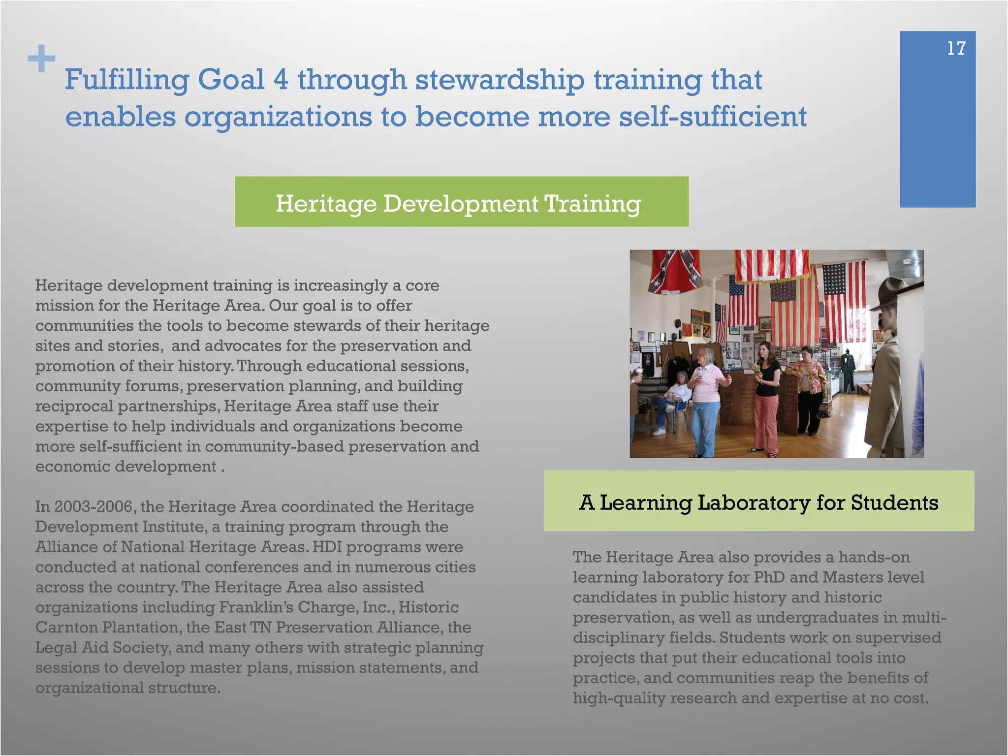 + 17
Fulfilling Goal 4 through stewardship training that
enables organizations to become more self-sufficient
Heritage development training is increasingly a core
mission for the Heritage Area. Our goal is to offer
communities the tools to become stewards of their heritage
sites and stories, and advocates for the preservation and
promotion of their history.Through educational sessions,
community forums, preservation planning, and building
reciprocal partnerships, Heritage Area staff use their
expertise to help individuals and organizations become
more self-sufficient in community-based preservation and
economic development .
In 2003-2006, the Heritage Area coordinated the Heritage
Development Institute, a training program through the
Alliance of National Heritage Areas. HDI programs were
conducted at national conferences and in numerous cities
across the country.The Heritage Area also assisted
organizations including Franklin’s Charge, Inc., Historic
Carnton Plantation, the East TN Preservation Alliance, the
Legal Aid Society, and many others with strategic planning
sessions to develop master plans, mission statements, and
organizational structure.
Heritage Development Training
A Learning Laboratory for Students
The Heritage Area also provides a hands-on
learning laboratory for PhD and Masters level
candidates in public history and historic
preservation, as well as undergraduates in multi-
disciplinary fields. Students work on supervised
projects that put their educational tools into
practice, and communities reap the benefits of
high-quality research and expertise at no cost.
 