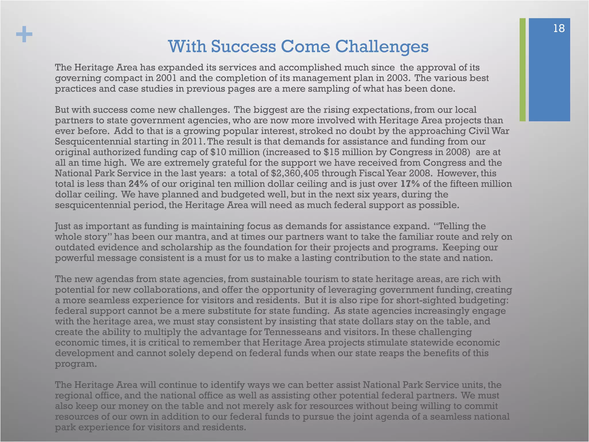 + 18
With Success Come Challenges
The Heritage Area has expanded its services and accomplished much since the approval of its
governing compact in 2001 and the completion of its management plan in 2003. The various best
practices and case studies in previous pages are a mere sampling of what has been done.
But with success come new challenges. The biggest are the rising expectations, from our local
partners to state government agencies, who are now more involved with Heritage Area projects than
ever before. Add to that is a growing popular interest, stroked no doubt by the approaching Civil War
Sesquicentennial starting in 2011.The result is that demands for assistance and funding from our
original authorized funding cap of $10 million (increased to $15 million by Congress in 2008) are at
all an time high. We are extremely grateful for the support we have received from Congress and the
National Park Service in the last years: a total of $2,360,405 through FiscalYear 2008. However, this
total is less than 24% of our original ten million dollar ceiling and is just over 17% of the fifteen million
dollar ceiling. We have planned and budgeted well, but in the next six years, during the
sesquicentennial period, the Heritage Area will need as much federal support as possible.
Just as important as funding is maintaining focus as demands for assistance expand. “Telling the
whole story” has been our mantra, and at times our partners want to take the familiar route and rely on
outdated evidence and scholarship as the foundation for their projects and programs. Keeping our
powerful message consistent is a must for us to make a lasting contribution to the state and nation.
The new agendas from state agencies, from sustainable tourism to state heritage areas, are rich with
potential for new collaborations, and offer the opportunity of leveraging government funding, creating
a more seamless experience for visitors and residents. But it is also ripe for short-sighted budgeting:
federal support cannot be a mere substitute for state funding. As state agencies increasingly engage
with the heritage area, we must stay consistent by insisting that state dollars stay on the table, and
create the ability to multiply the advantage for Tennesseans and visitors. In these challenging
economic times, it is critical to remember that Heritage Area projects stimulate statewide economic
development and cannot solely depend on federal funds when our state reaps the benefits of this
program.
The Heritage Area will continue to identify ways we can better assist National Park Service units, the
regional office, and the national office as well as assisting other potential federal partners. We must
also keep our money on the table and not merely ask for resources without being willing to commit
resources of our own in addition to our federal funds to pursue the joint agenda of a seamless national
park experience for visitors and residents.
 