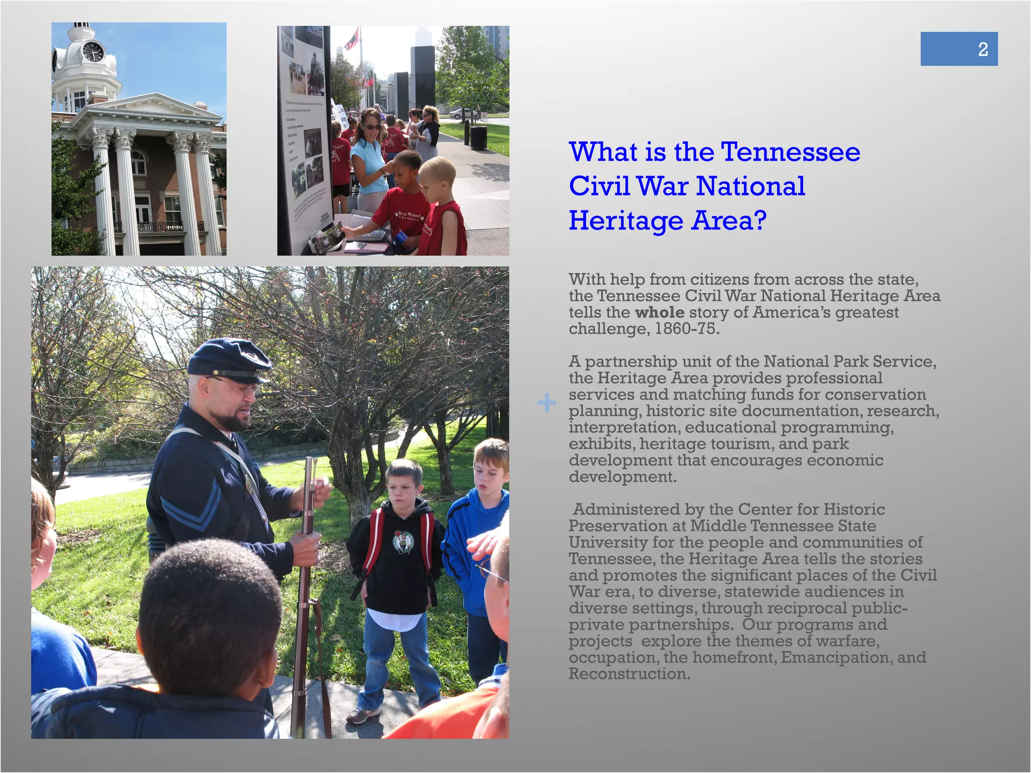 +
2
What is the Tennessee
Civil War National
Heritage Area?
With help from citizens from across the state,
the Tennessee Civil War National Heritage Area
tells the whole story of America’s greatest
challenge, 1860-75.
A partnership unit of the National Park Service,
the Heritage Area provides professional
services and matching funds for conservation
planning, historic site documentation, research,
interpretation, educational programming,
exhibits, heritage tourism, and park
development that encourages economic
development.
Administered by the Center for Historic
Preservation at Middle Tennessee State
University for the people and communities of
Tennessee, the Heritage Area tells the stories
and promotes the significant places of the Civil
War era, to diverse, statewide audiences in
diverse settings, through reciprocal public-
private partnerships. Our programs and
projects explore the themes of warfare,
occupation, the homefront, Emancipation, and
Reconstruction.
 