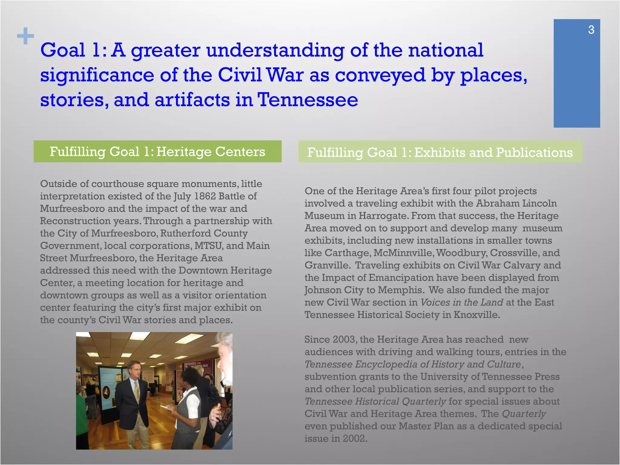 + 3
Goal 1: A greater understanding of the national
significance of the Civil War as conveyed by places,
stories, and artifacts in Tennessee
Outside of courthouse square monuments, little
interpretation existed of the July 1862 Battle of
Murfreesboro and the impact of the war and
Reconstruction years.Through a partnership with
the City of Murfreesboro, Rutherford County
Government, local corporations, MTSU, and Main
Street Murfreesboro, the Heritage Area
addressed this need with the Downtown Heritage
Center, a meeting location for heritage and
downtown groups as well as a visitor orientation
center featuring the city’s first major exhibit on
the county’s Civil War stories and places.
One of the Heritage Area’s first four pilot projects
involved a traveling exhibit with the Abraham Lincoln
Museum in Harrogate. From that success, the Heritage
Area moved on to support and develop many museum
exhibits, including new installations in smaller towns
like Carthage, McMinnville,Woodbury, Crossville, and
Granville. Traveling exhibits on Civil War Calvary and
the Impact of Emancipation have been displayed from
Johnson City to Memphis. We also funded the major
new Civil War section in Voices in the Land at the East
Tennessee Historical Society in Knoxville.
Since 2003, the Heritage Area has reached new
audiences with driving and walking tours, entries in the
Tennessee Encyclopedia of History and Culture,
subvention grants to the University of Tennessee Press
and other local publication series, and support to the
Tennessee Historical Quarterly for special issues about
Civil War and Heritage Area themes. The Quarterly
even published our Master Plan as a dedicated special
issue in 2002.
Fulfilling Goal 1: Heritage Centers Fulfilling Goal 1: Exhibits and Publications
 