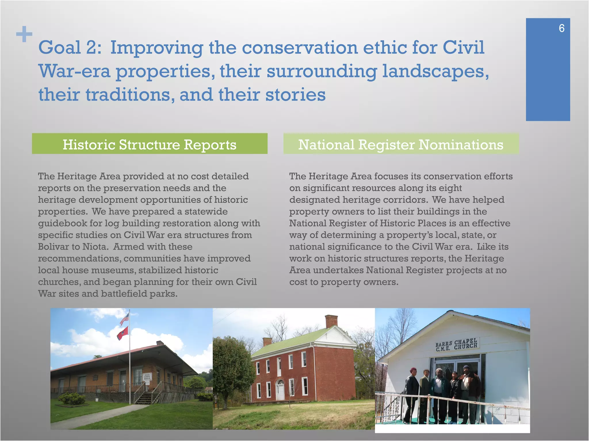 + 6
Goal 2: Improving the conservation ethic for Civil
War-era properties, their surrounding landscapes,
their traditions, and their stories
The Heritage Area provided at no cost detailed
reports on the preservation needs and the
heritage development opportunities of historic
properties. We have prepared a statewide
guidebook for log building restoration along with
specific studies on Civil War era structures from
Bolivar to Niota. Armed with these
recommendations, communities have improved
local house museums, stabilized historic
churches, and began planning for their own Civil
War sites and battlefield parks.
The Heritage Area focuses its conservation efforts
on significant resources along its eight
designated heritage corridors. We have helped
property owners to list their buildings in the
National Register of Historic Places is an effective
way of determining a property’s local, state, or
national significance to the Civil War era. Like its
work on historic structures reports, the Heritage
Area undertakes National Register projects at no
cost to property owners.
Historic Structure Reports National Register Nominations
 