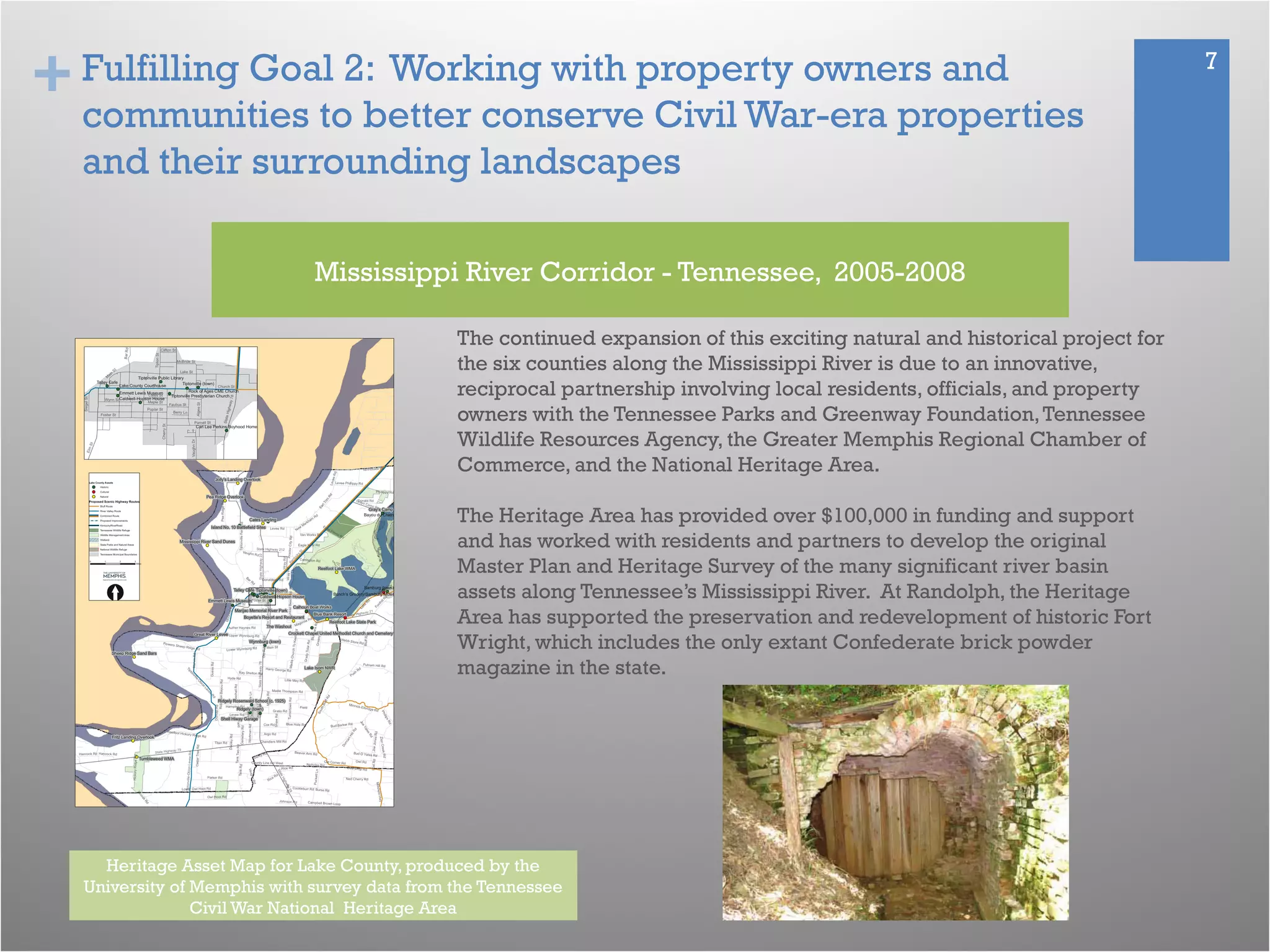 + 7Fulfilling Goal 2: Working with property owners and
communities to better conserve Civil War-era properties
and their surrounding landscapes
The continued expansion of this exciting natural and historical project for
the six counties along the Mississippi River is due to an innovative,
reciprocal partnership involving local residents, officials, and property
owners with the Tennessee Parks and Greenway Foundation,Tennessee
Wildlife Resources Agency, the Greater Memphis Regional Chamber of
Commerce, and the National Heritage Area.
The Heritage Area has provided over $100,000 in funding and support
and has worked with residents and partners to develop the original
Master Plan and Heritage Survey of the many significant river basin
assets along Tennessee’s Mississippi River. At Randolph, the Heritage
Area has supported the preservation and redevelopment of historic Fort
Wright, which includes the only extant Confederate brick powder
magazine in the state.
Mississippi River Corridor - Tennessee, 2005-2008
Heritage Asset Map for Lake County, produced by the
University of Memphis with survey data from the Tennessee
Civil War National Heritage Area
 