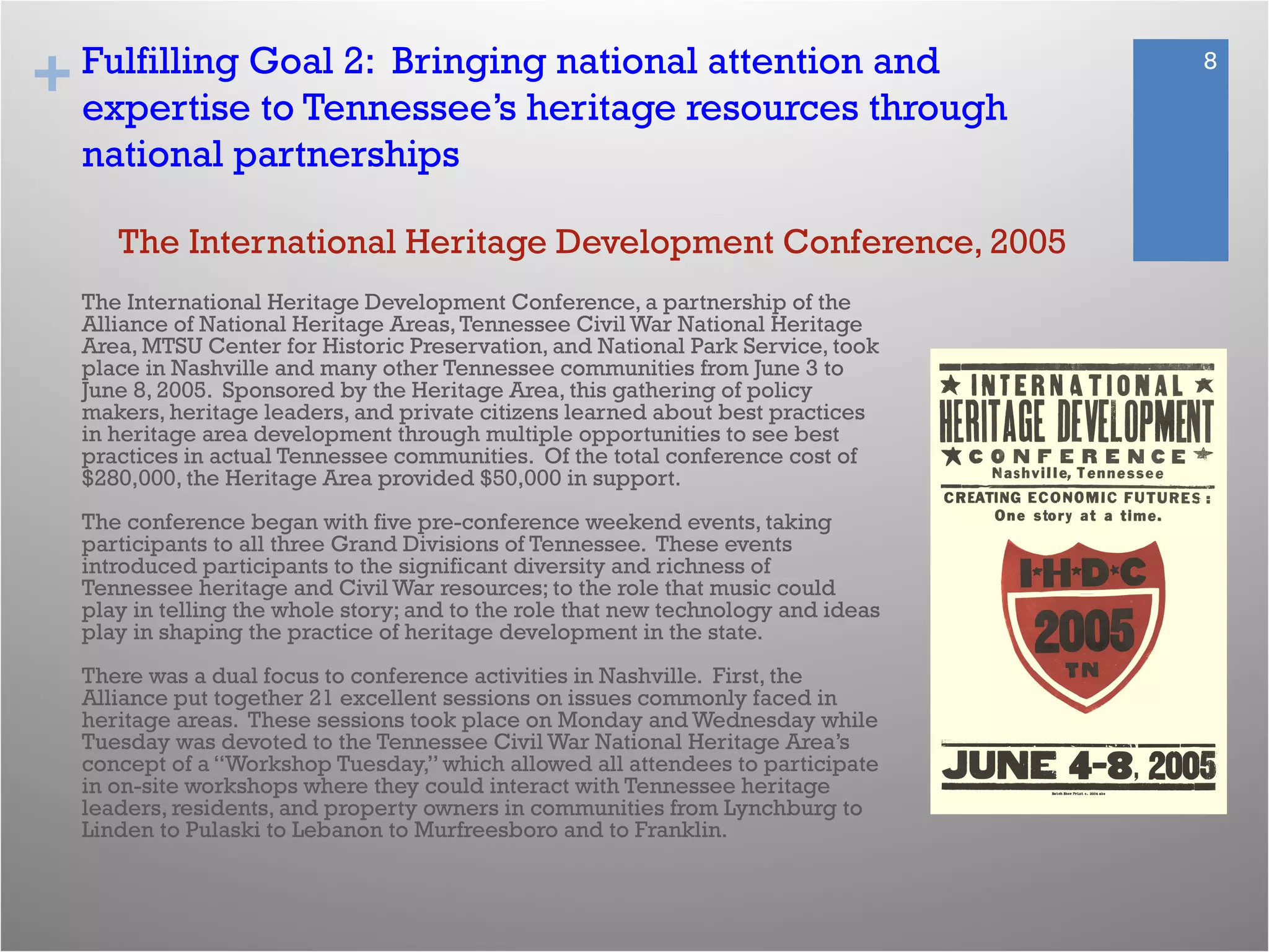 + 8Fulfilling Goal 2: Bringing national attention and
expertise to Tennessee’s heritage resources through
national partnerships
The International Heritage Development Conference, a partnership of the
Alliance of National Heritage Areas,Tennessee Civil War National Heritage
Area, MTSU Center for Historic Preservation, and National Park Service, took
place in Nashville and many other Tennessee communities from June 3 to
June 8, 2005. Sponsored by the Heritage Area, this gathering of policy
makers, heritage leaders, and private citizens learned about best practices
in heritage area development through multiple opportunities to see best
practices in actual Tennessee communities. Of the total conference cost of
$280,000, the Heritage Area provided $50,000 in support.
The conference began with five pre-conference weekend events, taking
participants to all three Grand Divisions of Tennessee. These events
introduced participants to the significant diversity and richness of
Tennessee heritage and Civil War resources; to the role that music could
play in telling the whole story; and to the role that new technology and ideas
play in shaping the practice of heritage development in the state.
 
There was a dual focus to conference activities in Nashville. First, the
Alliance put together 21 excellent sessions on issues commonly faced in
heritage areas. These sessions took place on Monday and Wednesday while
Tuesday was devoted to the Tennessee Civil War National Heritage Area’s
concept of a “Workshop Tuesday,” which allowed all attendees to participate
in on-site workshops where they could interact with Tennessee heritage
leaders, residents, and property owners in communities from Lynchburg to
Linden to Pulaski to Lebanon to Murfreesboro and to Franklin.
The International Heritage Development Conference, 2005
 