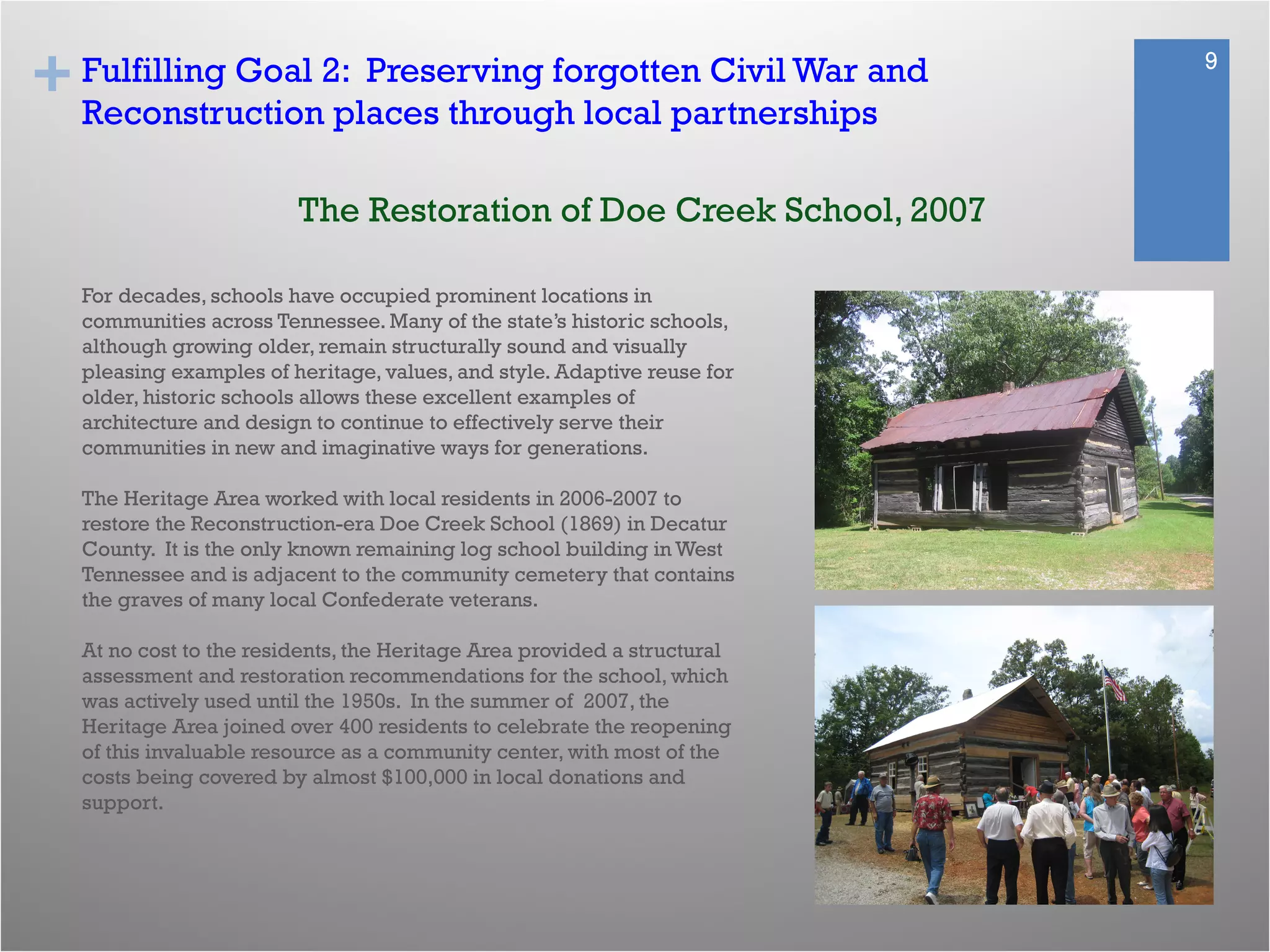 + 9
Fulfilling Goal 2: Preserving forgotten Civil War and
Reconstruction places through local partnerships
For decades, schools have occupied prominent locations in
communities across Tennessee. Many of the state’s historic schools,
although growing older, remain structurally sound and visually
pleasing examples of heritage, values, and style. Adaptive reuse for
older, historic schools allows these excellent examples of
architecture and design to continue to effectively serve their
communities in new and imaginative ways for generations.
The Heritage Area worked with local residents in 2006-2007 to
restore the Reconstruction-era Doe Creek School (1869) in Decatur
County. It is the only known remaining log school building in West
Tennessee and is adjacent to the community cemetery that contains
the graves of many local Confederate veterans.
At no cost to the residents, the Heritage Area provided a structural
assessment and restoration recommendations for the school, which
was actively used until the 1950s. In the summer of 2007, the
Heritage Area joined over 400 residents to celebrate the reopening
of this invaluable resource as a community center, with most of the
costs being covered by almost $100,000 in local donations and
support.
The Restoration of Doe Creek School, 2007
 