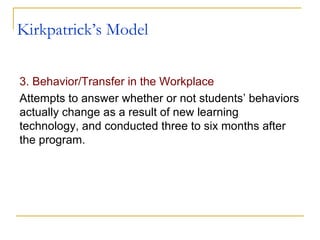 Kirkpatrick’s Model 3. Behavior/Transfer in the Workplace Attempts to answer whether or not students’ behaviors actually change as a result of new learning technology, and conducted three to six months after the program.  