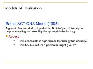 Models of Evaluation Bates’ ACTIONS Model (1995) A generic framework developed at the British Open University to help in analyzing and selecting the appropriate technology. Access How accessible is a particular technology for learners? How flexible is it for a particular target group? 
