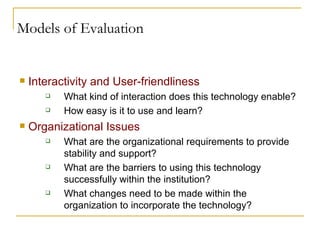 Models of Evaluation Interactivity and User-friendliness What kind of interaction does this technology enable?  How easy is it to use and learn? Organizational Issues What are the organizational requirements to provide stability and support? What are the barriers to using this technology successfully within the institution? What changes need to be made within the organization to incorporate the technology? 