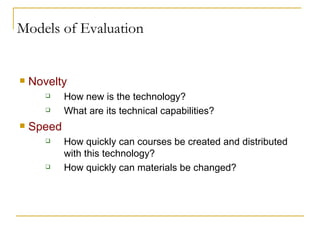 Models of Evaluation Novelty How new is the technology? What are its technical capabilities?  Speed How quickly can courses be created and distributed with this technology? How quickly can materials be changed? 