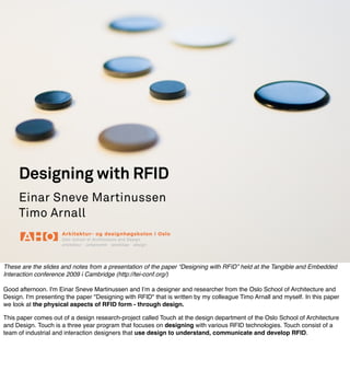 Designing with RFID
     Einar Sneve Martinussen
     Timo Arnall



These are the slides and notes from a presentation of the paper “Designing with RFID” held at the Tangible and Embedded
Interaction conference 2009 i Cambridge (http://tei-conf.org/)

Good afternoon. I'm Einar Sneve Martinussen and Iʼm a designer and researcher from the Oslo School of Architecture and
Design. I'm presenting the paper quot;Designing with RFIDquot; that is written by my colleague Timo Arnall and myself. In this paper
we look at the physical aspects of RFID form - through design.

This paper comes out of a design research-project called Touch at the design department of the Oslo School of Architecture
and Design. Touch is a three year program that focuses on designing with various RFID technologies. Touch consist of a
team of industrial and interaction designers that use design to understand, communicate and develop RFID.
 