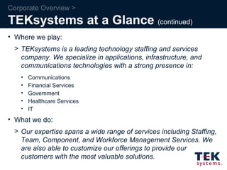 Corporate Overview > TEKsystems at a Glance  (continued) Where we play: TEKsystems is a leading technology staffing and services company. We specialize in applications, infrastructure, and communications technologies with a strong presence in:  Communications Financial Services Government Healthcare Services  IT What we do: Our expertise spans a wide range of services including Staffing, Team, Component, and Workforce Management Services. We are also able to customize our offerings to provide our customers with the most valuable solutions. 