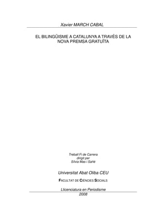 Xavier MARCH CABAL

EL BILINGÜISME A CATALUNYA A TRAVÉS DE LA
          NOVA PREMSA GRATUÏTA




               Treball Fi de Carrera
                     dirigit per
                Sílvia Mas i Sañé


         Universitat Abat Oliba CEU
          FACULTAT DE CIÈNCIES SOCIALS

           Llicenciatura en Periodisme
                       2008
 