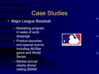 Case Studies Major League Baseball Marketing program in wake of work stoppage Product launches and special events, including All-Star game and World Series Market annual charity dinner netting $500K  