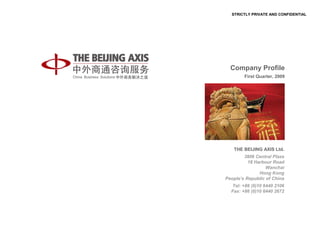 STRICTLY PRIVATE AND CONFIDENTIAL




  Company Profile
        First Quarter, 2009




   THE BEIJING AXIS Ltd.
        3806 Central Plaza
          18 Harbour Road
                  Wanchai
               Hong Kong
People’s Republic of China
  Tel: +86 (0)10 6440 2106
  Fax: +86 (0)10 6440 2672
 