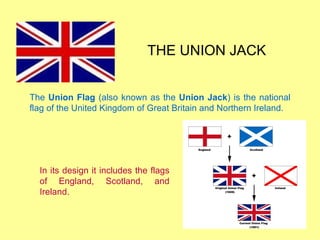 THE UNION JACK The  Union Flag  (also known as the  Union Jack ) is the national flag of the United Kingdom of Great Britain and Northern Ireland. In its design it includes the flags of England, Scotland, and Ireland. 