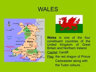 WALES Wales  is one of the four constituent countries of the United Kingdom of Great Britain and Northern Ireland.  Capital : Cardiff. Flag : the red dragon of Prince  Cadwalader along with  the Tudor colours . 