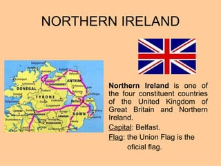 NORTHERN IRELAND Northern Ireland   is one of the four constituent countries of the United Kingdom of Great Britain and Northern Ireland.  Capital : Belfast. Flag : the Union Flag is the  oficial flag. 