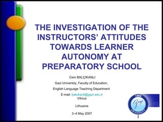 Cem BALÇIKANLI Gazi University, Faculty of Education,  English Language Teaching Department  E-mail:  [email_address] Vilnius Lithuania 3–4 May 2007 THE INVESTIGATION OF   THE INSTRUCTORS ’ ATTITUDES  TOWARDS LEARNER AUTONOMY AT PREPARATORY SCHOOL 