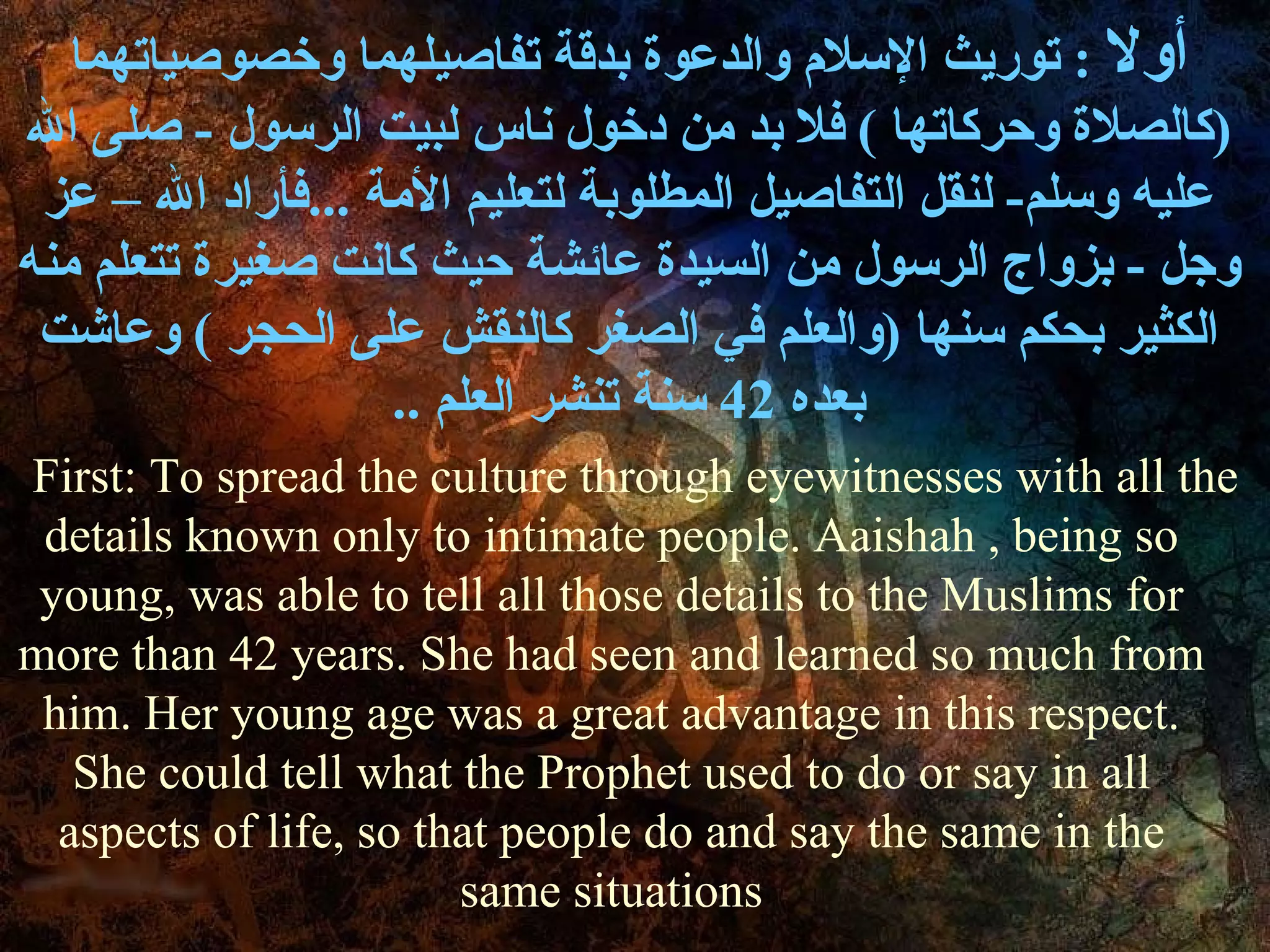 أولا   :  توريث الإسلام والدعوة بدقة تفاصيلهما وخصوصياتهما  ( كالصلاة وحركاتها  )  فلا بد من دخول ناس لبيت الرسول  -  صلى الله عليه وسلم -  لنقل التفاصيل المطلوبة لتعليم الأمة  ... فأراد الله – عز   وجل  -  بزواج الرسول من السيدة عائشة حيث كانت صغيرة تتعلم منه الكثير بحكم سنها  ( والعلم في الصغر كالنقش على الحجر  )  وعاشت بعده  42  سنة تنشر العلم  .. First: To spread the culture through eyewitnesses with all the details known only to intimate people. Aaishah , being so young, was able to tell all those details to the Muslims for more than 42 years. She had seen and learned so much from him. Her young age was a great advantage in this respect. She could tell what the Prophet used to do or say in all aspects of life, so that people do and say the same in the same situations 