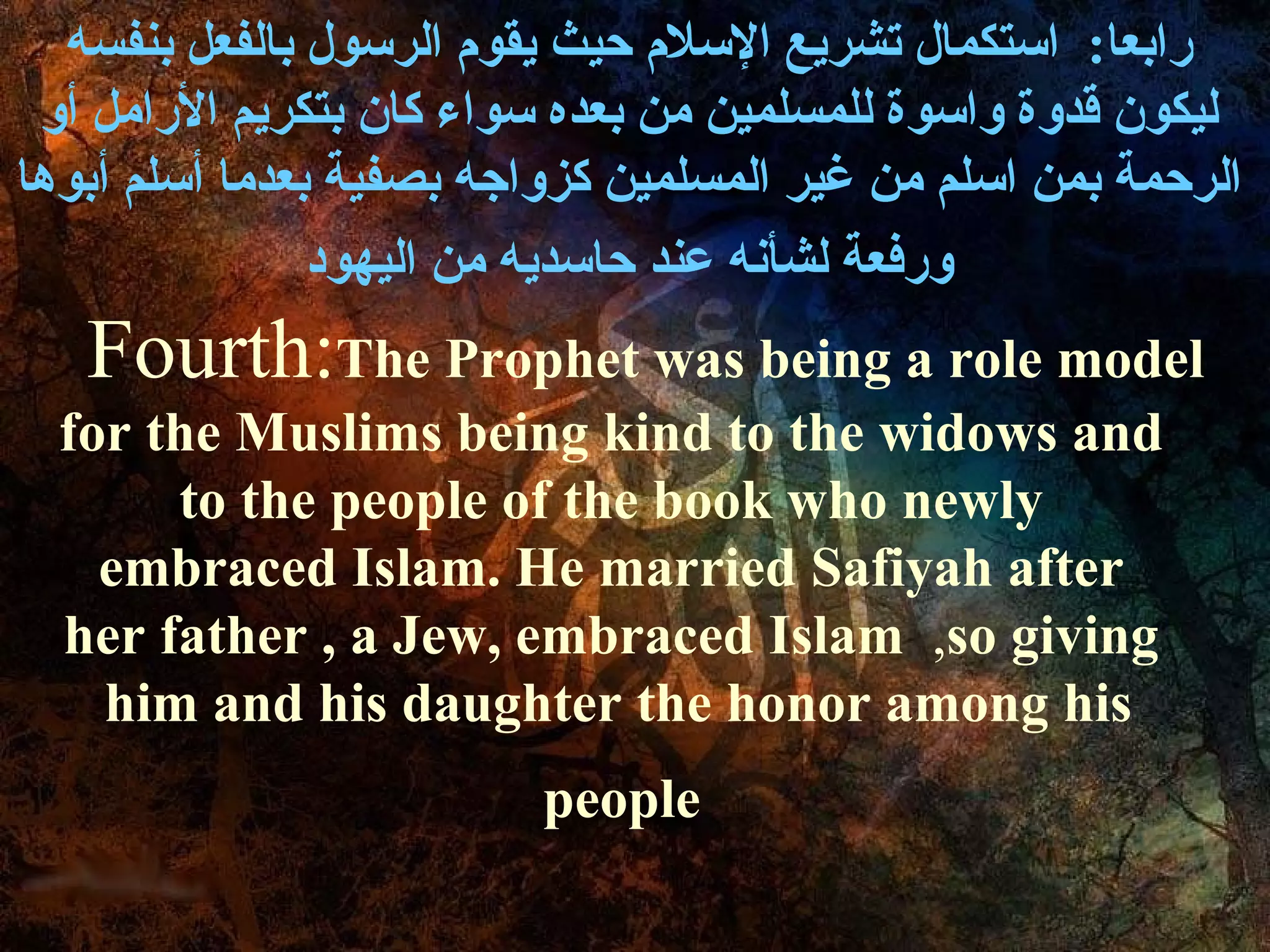 رابعا :  استكمال تشريع الإسلام حيث يقوم الرسول بالفعل بنفسه ليكون قدوة واسوة للمسلمين من بعده سواء كان بتكريم الأرامل أو الرحمة بمن اسلم من غير المسلمين كزواجه بصفية بعدما أسلم أبوها  ورفعة لشأنه عند حاسديه من اليهود Fourth:  The Prophet was being a role model for the Muslims being kind to the widows and to the people of the book who newly embraced Islam. He married Safiyah after her father , a Jew, embraced Islam  ,  so giving him and his daughter the honor among his  people   