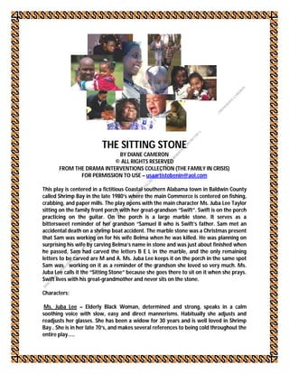 THE SITTING STONE
                           BY DIANE CAMERON
                          © ALL RIGHTS RESERVED
       FROM THE DRAMA INTERVENTIONS COLLECTION (THE FAMILY IN CRISIS)
              FOR PERMISSION TO USE – usaartistobenin@aol.com

This play is centered in a fictitious Coastal southern Alabama town in Baldwin County
called Shrimp Bay in the late 1980’s where the main Commerce is centered on fishing,
crabbing, and paper mills. The play opens with the main character Ms. Juba Lee Taylor
sitting on the family front porch with her great-grandson “Swift”. Swift is on the porch
practicing on the guitar. On the porch is a large marble stone. It serves as a
bittersweet reminder of her grandson “Samuel II who is Swift’s father. Sam met an
accidental death on a shrimp boat accident. The marble stone was a Christmas present
that Sam was working on for his wife Belma when he was killed. He was planning on
surprising his wife by carving Belma’s name in stone and was just about finished when
he passed, Sam had carved the letters B E L in the marble, and the only remaining
letters to be carved are M and A. Ms. Juba Lee keeps it on the porch in the same spot
Sam was working on it as a reminder of the grandson she loved so very much. Ms.
Juba Lee calls it the “Sitting Stone” because she goes there to sit on it when she prays.
Swift lives with his great-grandmother and never sits on the stone.

Characters:

 Ms. Juba Lee – Elderly Black Woman, determined and strong, speaks in a calm
soothing voice with slow, easy and direct mannerisms. Habitually she adjusts and
readjusts her glasses. She has been a widow for 30 years and is well loved in Shrimp
Bay.. She is in her late 70’s, and makes several references to being cold throughout the
entire play…..
 