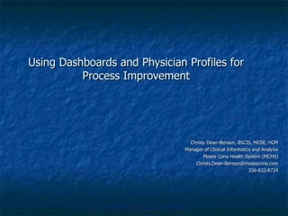 Using Dashboards and Physician Profiles for Process Improvement Christy Dean-Benson, BSCIS, MCSE, HCM Manager of Clinical Informatics and Analysis Moses Cone Health System (MCHS) [email_address] 336-832-8724 