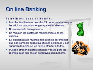 On line Banking Beneficios para el Banco: Los clientes tienen acceso las 24 horas del día sin que las oficinas bancarias tengan que estar abiertas. No se necesita tanto personal Se reducen los costos de mantenimiento de las oficinas. Se pueden atraer muchos más clientes por Internet que directamente desde las oficinas del banco y por supuesto también se les puede atender a todos. Pueden ofrecer mejores servicios y tasas para los clientes pues sus costos operativos son menores. 