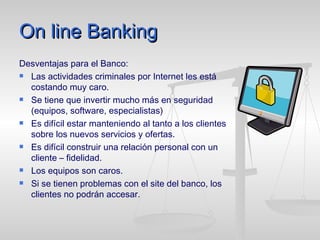 On line Banking Desventajas para el Banco: Las actividades criminales por Internet les está costando muy caro. Se tiene que invertir mucho más en seguridad (equipos, software, especialistas) Es difícil estar manteniendo al tanto a los clientes sobre los nuevos servicios y ofertas. Es difícil construir una relación personal con un cliente – fidelidad. Los equipos son caros. Si se tienen problemas con el site del banco, los clientes no podrán accesar. 