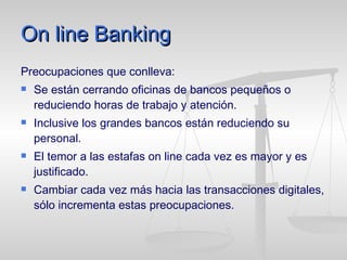 On line Banking Preocupaciones que conlleva:   Se están cerrando oficinas de bancos pequeños o reduciendo horas de trabajo y atención. Inclusive los grandes bancos están reduciendo su personal.  El temor a las estafas on line cada vez es mayor y es justificado. Cambiar cada vez más hacia las transacciones digitales, sólo incrementa estas preocupaciones.  