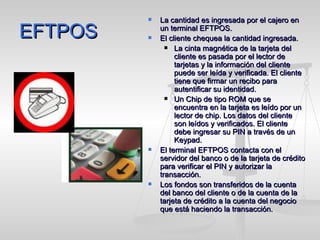 EFTPOS La cantidad es ingresada por el cajero en un terminal EFTPOS. El cliente chequea la cantidad ingresada. La cinta magnética de la tarjeta del cliente es pasada por el lector de tarjetas y la información del cliente puede ser leída y verificada. El cliente tiene que firmar un recibo para autentificar su identidad. Un Chip de tipo ROM que se encuentra en la tarjeta es leído por un lector de chip. Los datos del cliente son leídos y verificados. El cliente debe ingresar su PIN a través de un Keypad. El terminal EFTPOS contacta con el servidor del banco o de la tarjeta de crédito para verificar el PIN y autorizar la transacción. Los fondos son transferidos de la cuenta del banco del cliente o de la cuenta de la tarjeta de crédito a la cuenta del negocio que está haciendo la transacción. 