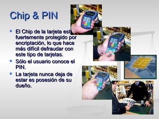 Chip & PIN  El Chip de la tarjeta está fuertemente protegido por encriptación, lo que hace más difícil defraudar con este tipo de tarjetas. Sólo el usuario conoce el PIN. La tarjeta nunca deja de estar es posesión de su dueño. 