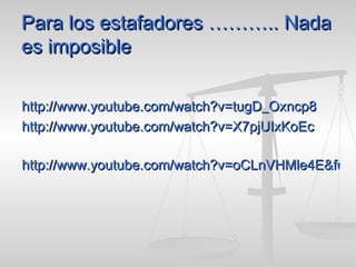 Para los estafadores ……….. Nada es imposible http://www.youtube.com/watch?v=tugD_Oxncp8 http://www.youtube.com/watch?v=X7pjUIxKoEc http://www.youtube.com/watch?v=oCLnVHMle4E&feature=related 