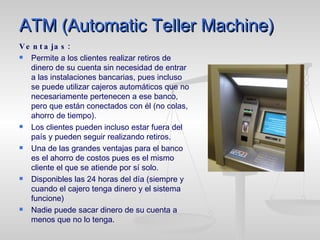 ATM (Automatic Teller Machine) Ventajas: Permite a los clientes realizar retiros de dinero de su cuenta sin necesidad de entrar a las instalaciones bancarias, pues incluso se puede utilizar cajeros automáticos que no necesariamente pertenecen a ese banco, pero que están conectados con él (no colas, ahorro de tiempo). Los clientes pueden incluso estar fuera del país y pueden seguir realizando retiros. Una de las grandes ventajas para el banco es el ahorro de costos pues es el mismo cliente el que se atiende por sí solo. Disponibles las 24 horas del día (siempre y cuando el cajero tenga dinero y el sistema funcione) Nadie puede sacar dinero de su cuenta a menos que no lo tenga. 