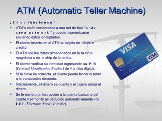 ATM (Automatic Teller Machine) ¿Cómo funcionan? ATM's están conectados a una red de tipo “ wide area network  “ y pueden comunicarse enviando datos encriptados.  El cliente inserta en el ATM su tarjeta de débito o crédito.  El ATM lee los datos almacenados en la la cinta magnética o en el chip de la tarjeta.  El cliente verifica su identidad ingresando su  PIN  ( Personal Identification Number ) de 4 o más dígitos.  Si la clave es correcta, el cliente puede hacer el retiro o la transacción deseada. Internamente, el dinero se cuenta y el cajero arroja el dinero.  Se le envía una instrucción a la cuenta bancaria del cliente y el monto es deducido automáticamente vía  EFT  ( Electronic Funds Transfer ).  